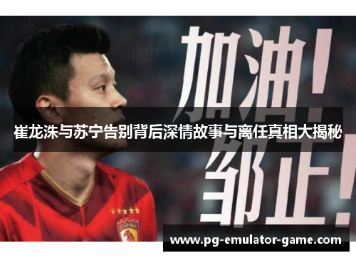 崔龙洙与苏宁告别背后深情故事与离任真相大揭秘 崔龙洙与苏宁告别背后深情故事与离任真相大揭秘