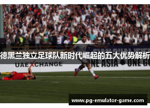 德黑兰独立足球队新时代崛起的五大优势解析