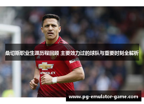 桑切斯职业生涯历程回顾 主要效力过的球队与重要时刻全解析