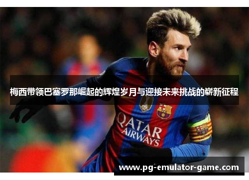 梅西带领巴塞罗那崛起的辉煌岁月与迎接未来挑战的崭新征程 梅西带领巴塞罗那崛起的辉煌岁月与迎接未来挑战的崭新征程