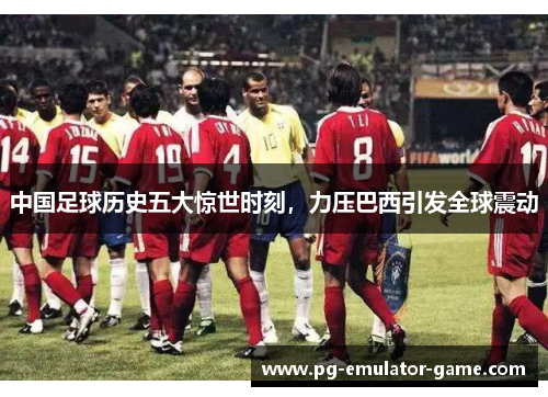 中国足球历史五大惊世时刻，力压巴西引发全球震动