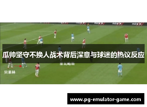 瓜帅坚守不换人战术背后深意与球迷的热议反应
