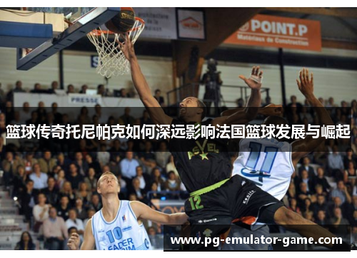篮球传奇托尼帕克如何深远影响法国篮球发展与崛起 篮球传奇托尼帕克如何深远影响法国篮球发展与崛起