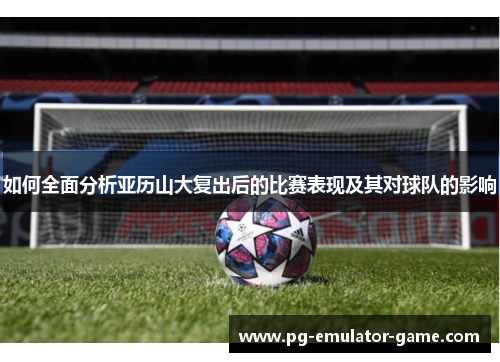 如何全面分析亚历山大复出后的比赛表现及其对球队的影响 如何全面分析亚历山大复出后的比赛表现及其对球队的影响