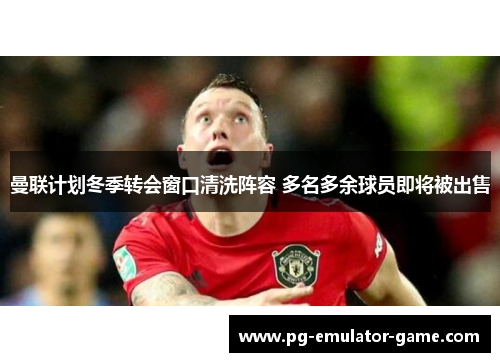曼联计划冬季转会窗口清洗阵容 多名多余球员即将被出售