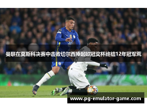 曼联在莫斯科决赛中击败切尔西捧起欧冠奖杯终结12年冠军荒