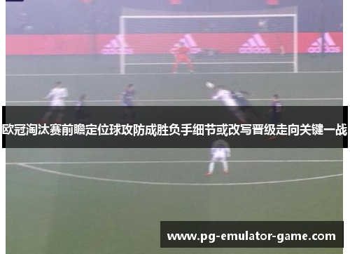 欧冠淘汰赛前瞻定位球攻防成胜负手细节或改写晋级走向关键一战