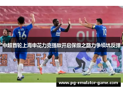 中超首轮上海申花力克强敌开启保级之路力争填坑反弹