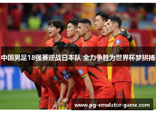 中国男足18强赛迎战日本队 全力争胜为世界杯梦拼搏