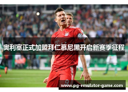 奥利塞正式加盟拜仁慕尼黑开启新赛季征程