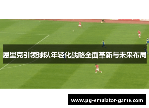 恩里克引领球队年轻化战略全面革新与未来布局