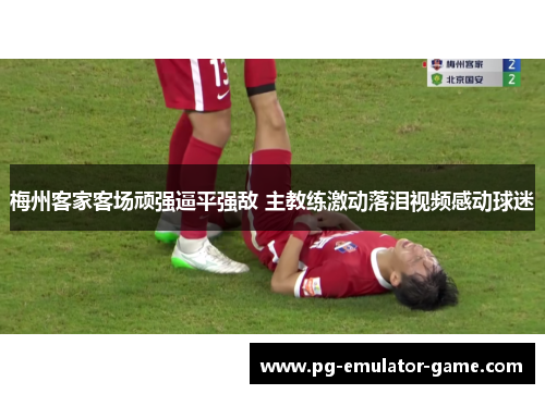 梅州客家客场顽强逼平强敌 主教练激动落泪视频感动球迷 梅州客家客场顽强逼平强敌 主教练激动落泪视频感动球迷