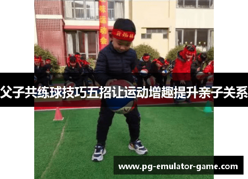 父子共练球技巧五招让运动增趣提升亲子关系