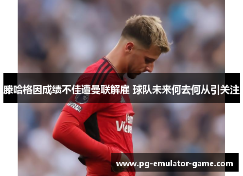 滕哈格因成绩不佳遭曼联解雇 球队未来何去何从引关注