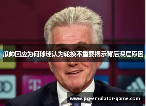 瓜帅回应为何球迷认为轮换不重要揭示背后深层原因