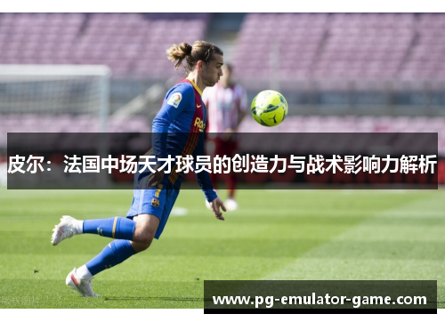 皮尔：法国中场天才球员的创造力与战术影响力解析