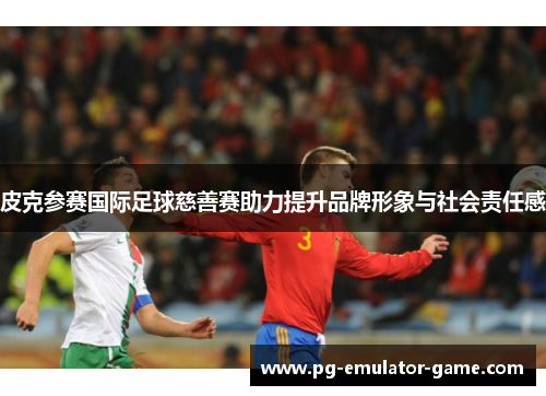 皮克参赛国际足球慈善赛助力提升品牌形象与社会责任感