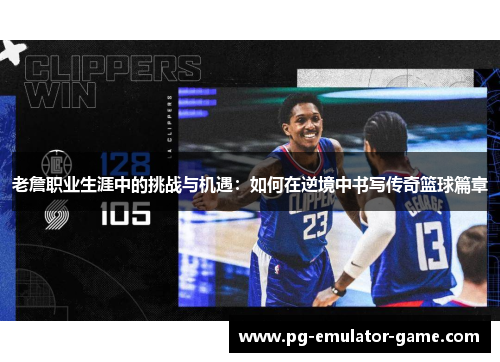 老詹职业生涯中的挑战与机遇：如何在逆境中书写传奇篮球篇章