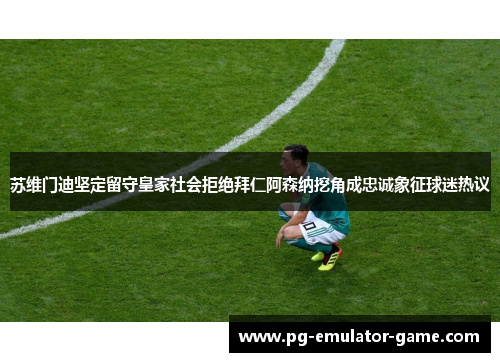 苏维门迪坚定留守皇家社会拒绝拜仁阿森纳挖角成忠诚象征球迷热议 苏维门迪坚定留守皇家社会拒绝拜仁阿森纳挖角成忠诚象征球迷热议