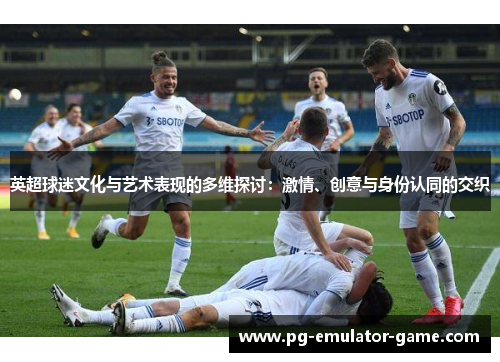 英超球迷文化与艺术表现的多维探讨:激情、创意与身份认同的交织 英超球迷文化与艺术表现的多维探讨:激情、创意与身份认同的交织